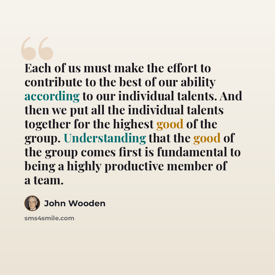 “Each of us must make the effort to contribute to the best of our ability according to our individual talents. And then we put all the individual talents together for the highest good of the group. Understanding that the good of the group comes first is fundamental to being a highly productive…” quote by John Wooden