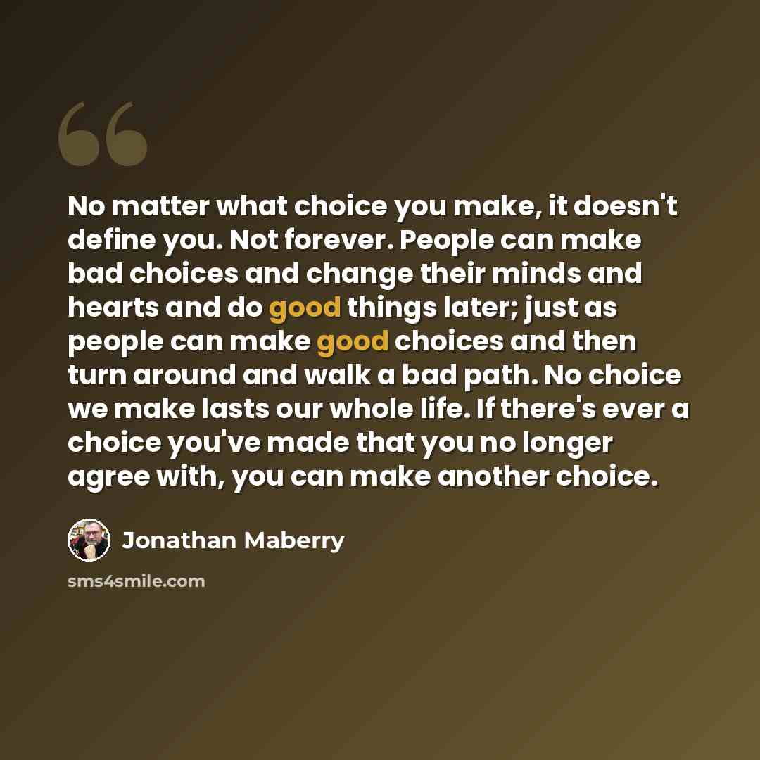 “No matter what choice you make, it doesn't define you. Not forever. People can make bad choices and change their minds and hearts and do good things later; just as people can make good choices and then turn around and walk a bad path. No choice we make lasts our whole life. If there's ever a…” quote by Jonathan Maberry