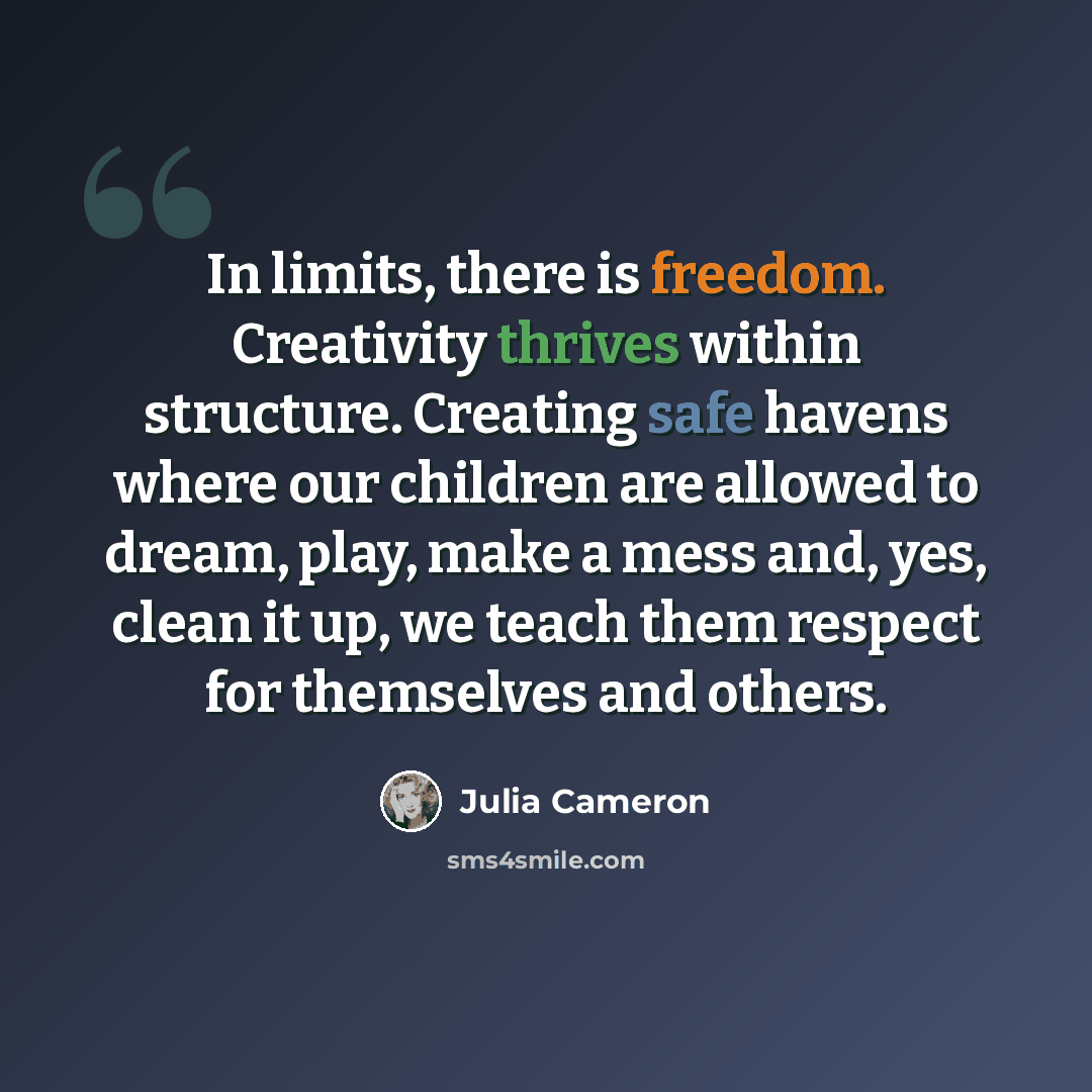 “In limits, there is freedom. Creativity thrives within structure. Creating safe havens where our children are allowed to dream, play, make a mess and, yes, clean it up, we teach them respect for themselves and others.” quote by Julia Cameron