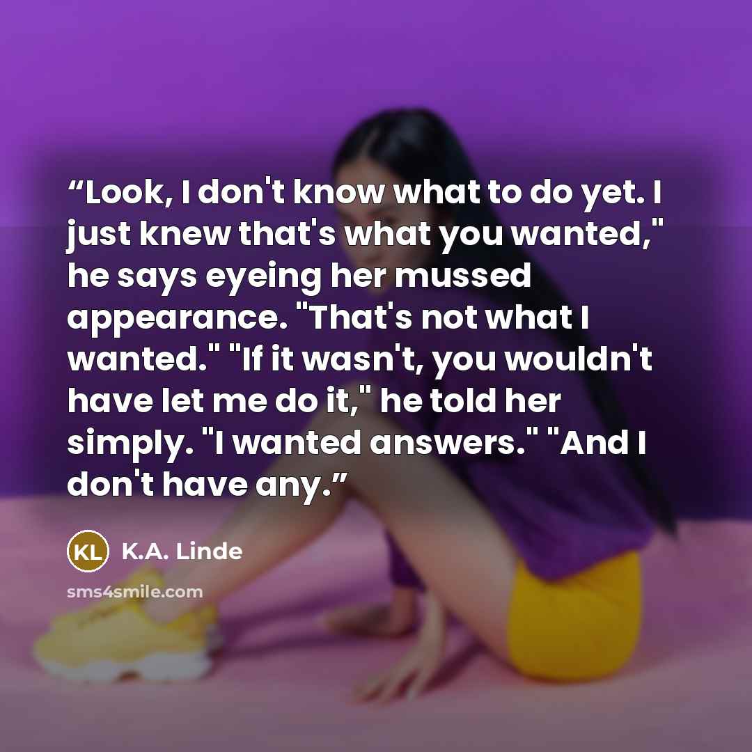 “Look, I don't know what to do yet. I just knew that's what you wanted," he says eyeing her mussed appearance. "That's not what I wanted." "If it wasn't, you wouldn't have let me do it," he told her simply. "I wanted answers." "And I don't have any.” quote by K.A. Linde