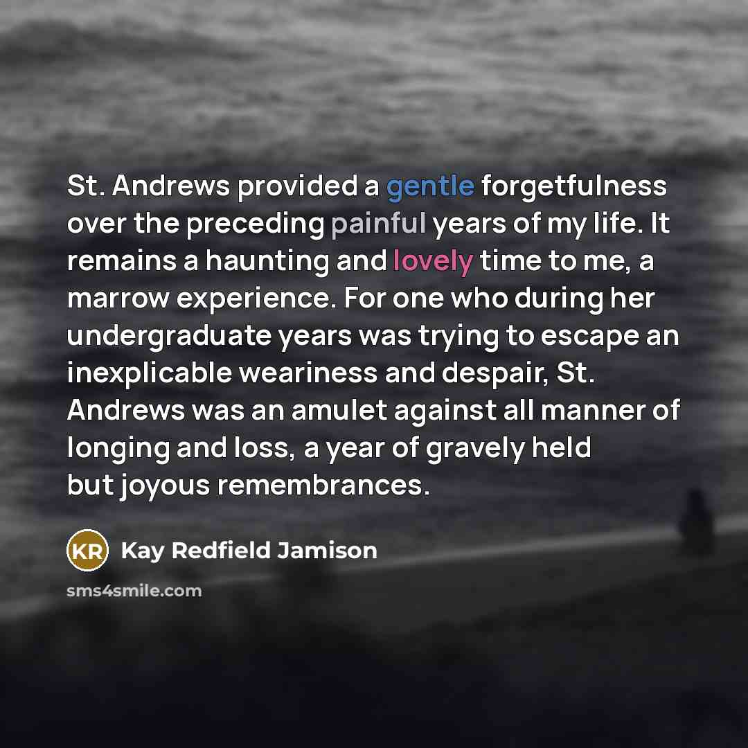 “St. Andrews provided a gentle forgetfulness over the preceding painful years of my life. It remains a haunting and lovely time to me, a marrow experience. For one who during her undergraduate years was trying to escape an inexplicable weariness and despair, St. Andrews was an amulet against all…” quote by Kay Redfield Jamison