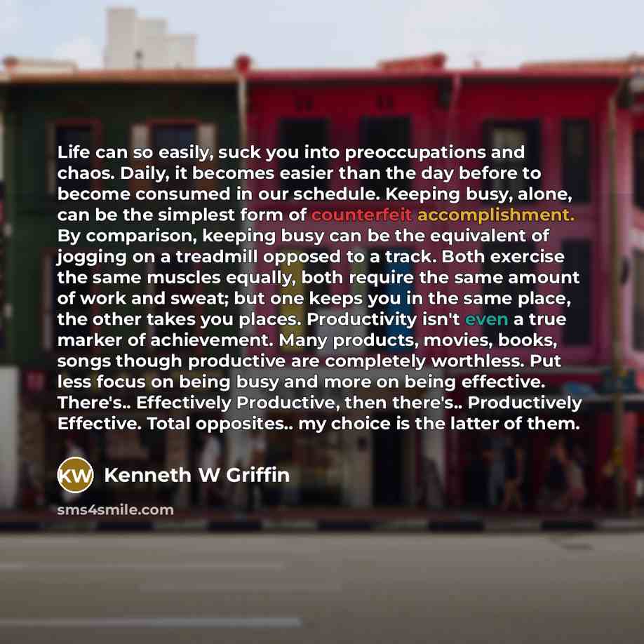 “Life can so easily, suck you into preoccupations and chaos. Daily, it becomes easier than the day before to become consumed in our schedule. Keeping busy, alone, can be the simplest form of counterfeit accomplishment. By comparison, keeping busy can be the equivalent of jogging on a treadmill…” quote by Kenneth W Griffin