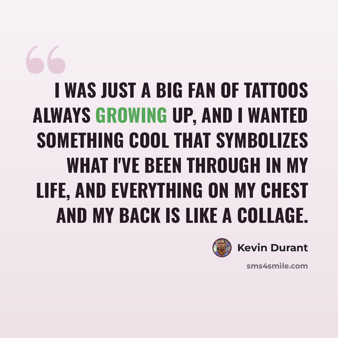 “I was just a big fan of tattoos always growing up, and I wanted something cool that symbolizes what I've been through in my life, and everything on my chest and my back is like a collage.” quote by Kevin Durant