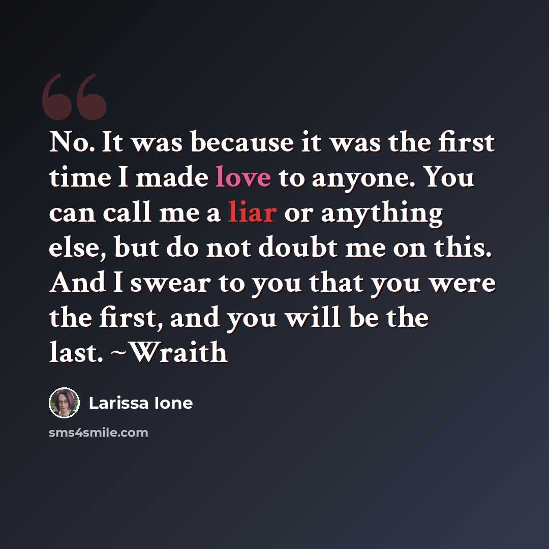 “No. It was because it was the first time I made love to anyone. You can call me a liar or anything else, but do not doubt me on this. And I swear to you that you were the first, and you will be the last. ~Wraith” quote by Larissa Ione