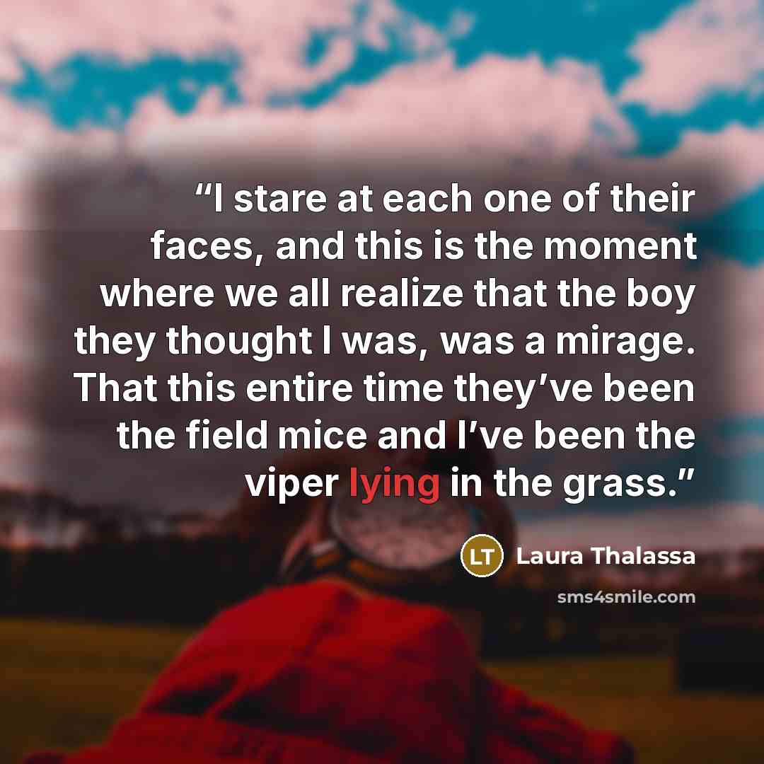 “I stare at each one of their faces, and this is the moment where we all realize that the boy they thought I was, was a mirage. That this entire time they’ve been the field mice and I’ve been the viper lying in the grass.” quote by Laura Thalassa