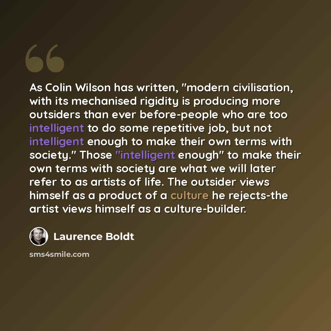 “As Colin Wilson has written, "modern civilisation, with its mechanised rigidity is producing more outsiders than ever before-people who are too intelligent to do some repetitive job, but not intelligent enough to make their own terms with society." Those "intelligent enough" to make their own…” quote by Laurence Boldt