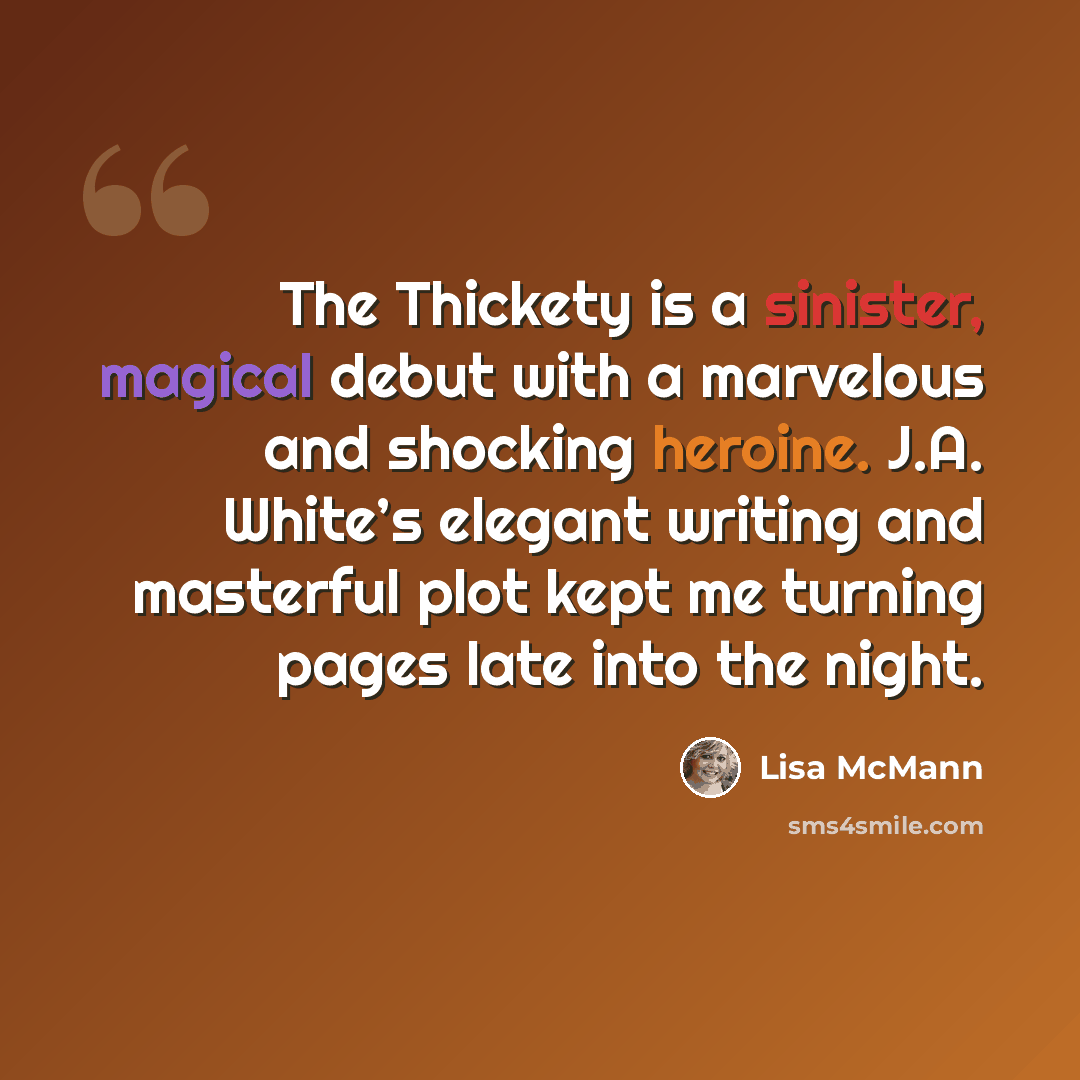 “The Thickety is a sinister, magical debut with a marvelous and shocking heroine. J.A. White’s elegant writing and masterful plot kept me turning pages late into the night.” quote by Lisa McMann