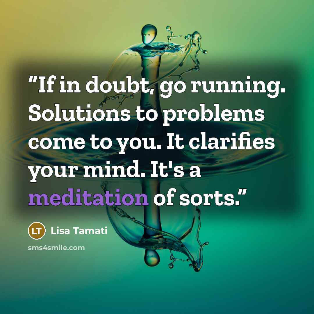 “If in doubt, go running. Solutions to problems come to you. It clarifies your mind. It's a meditation of sorts.” quote by Lisa Tamati