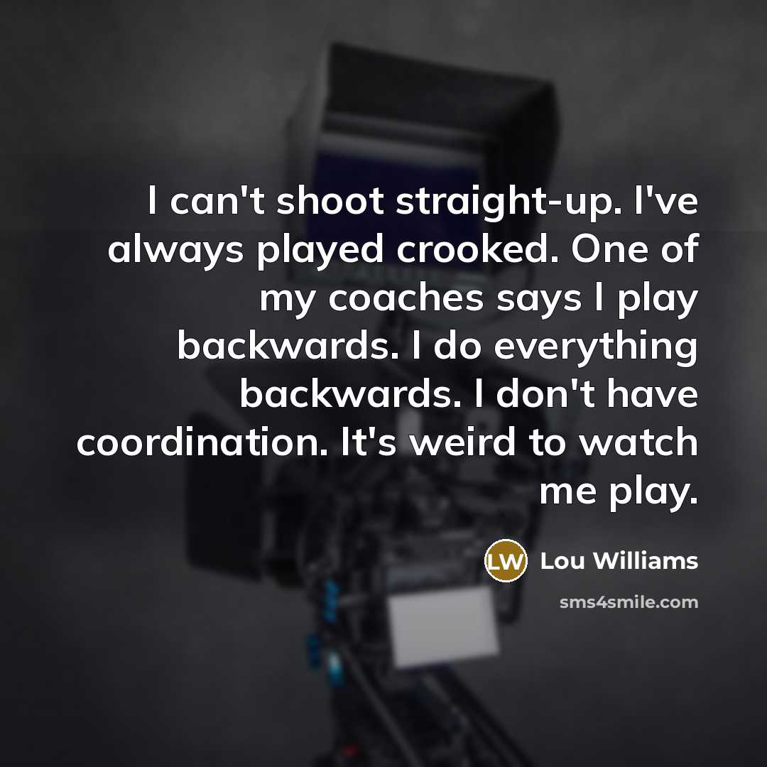 “I can't shoot straight-up. I've always played crooked. One of my coaches says I play backwards. I do everything backwards. I don't have coordination. It's weird to watch me play.” quote by Lou Williams