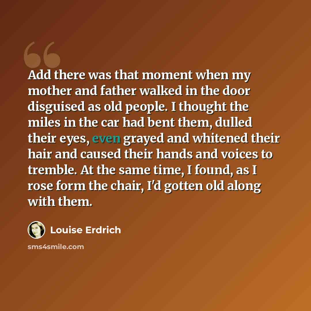 “Add there was that moment when my mother and father walked in the door disguised as old people. I thought the miles in the car had bent them, dulled their eyes, even grayed and whitened their hair and caused their hands and voices to tremble. At the same time, I found, as I rose form the chair…” quote by Louise Erdrich