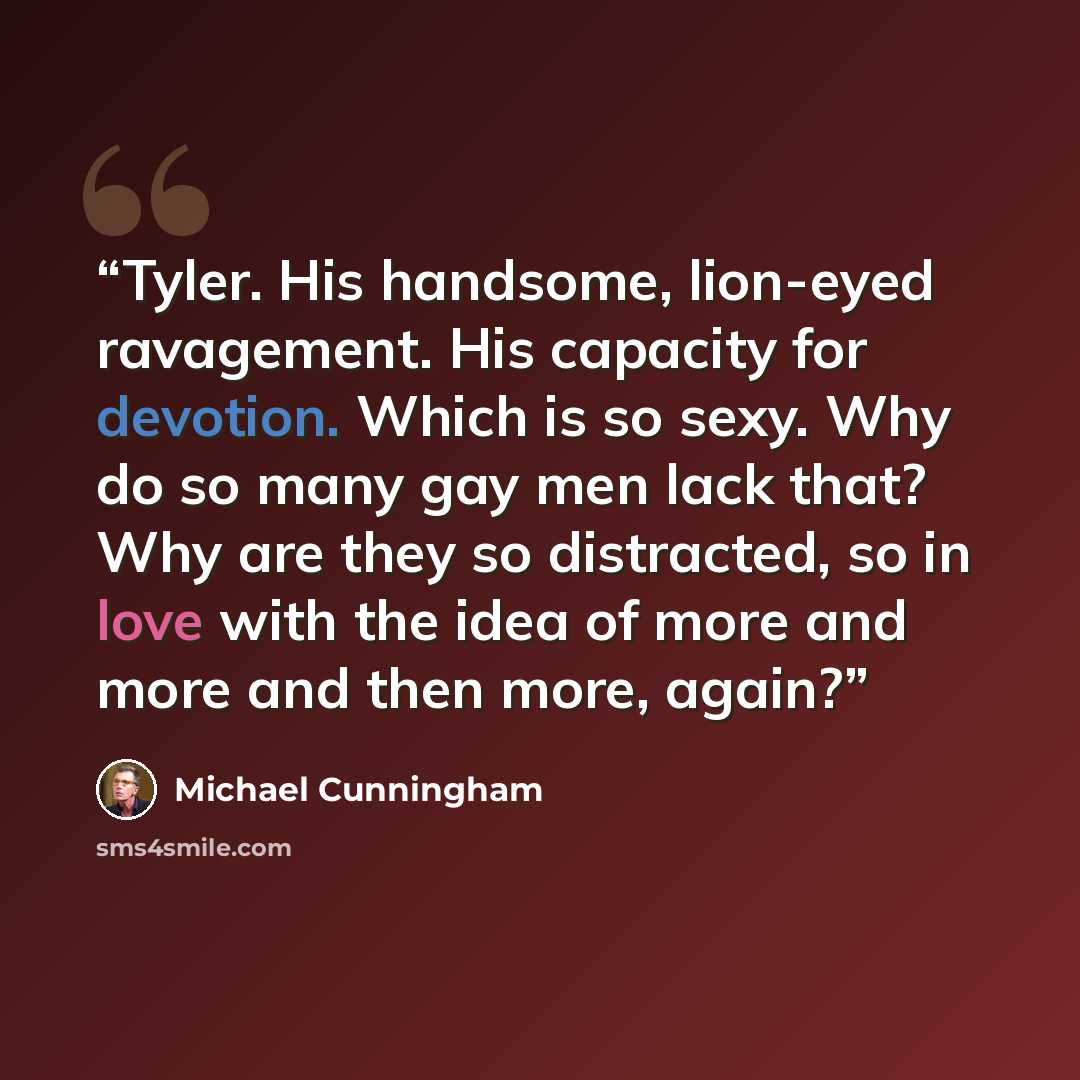 “Tyler. His handsome, lion-eyed ravagement. His capacity for devotion. Which is so sexy. Why do so many gay men lack that? Why are they so distracted, so in love with the idea of more and more and then more, again?” quote by Michael Cunningham