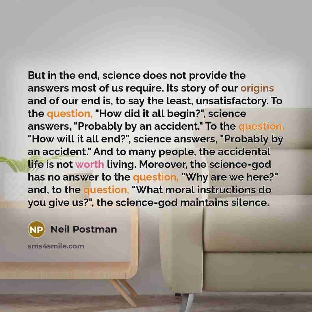 “But in the end, science does not provide the answers most of us require. Its story of our origins and of our end is, to say the least, unsatisfactory. To the question, "How did it all begin?", science answers, "Probably by an accident." To the question, "How will it all end?", science answers…” quote by Neil Postman