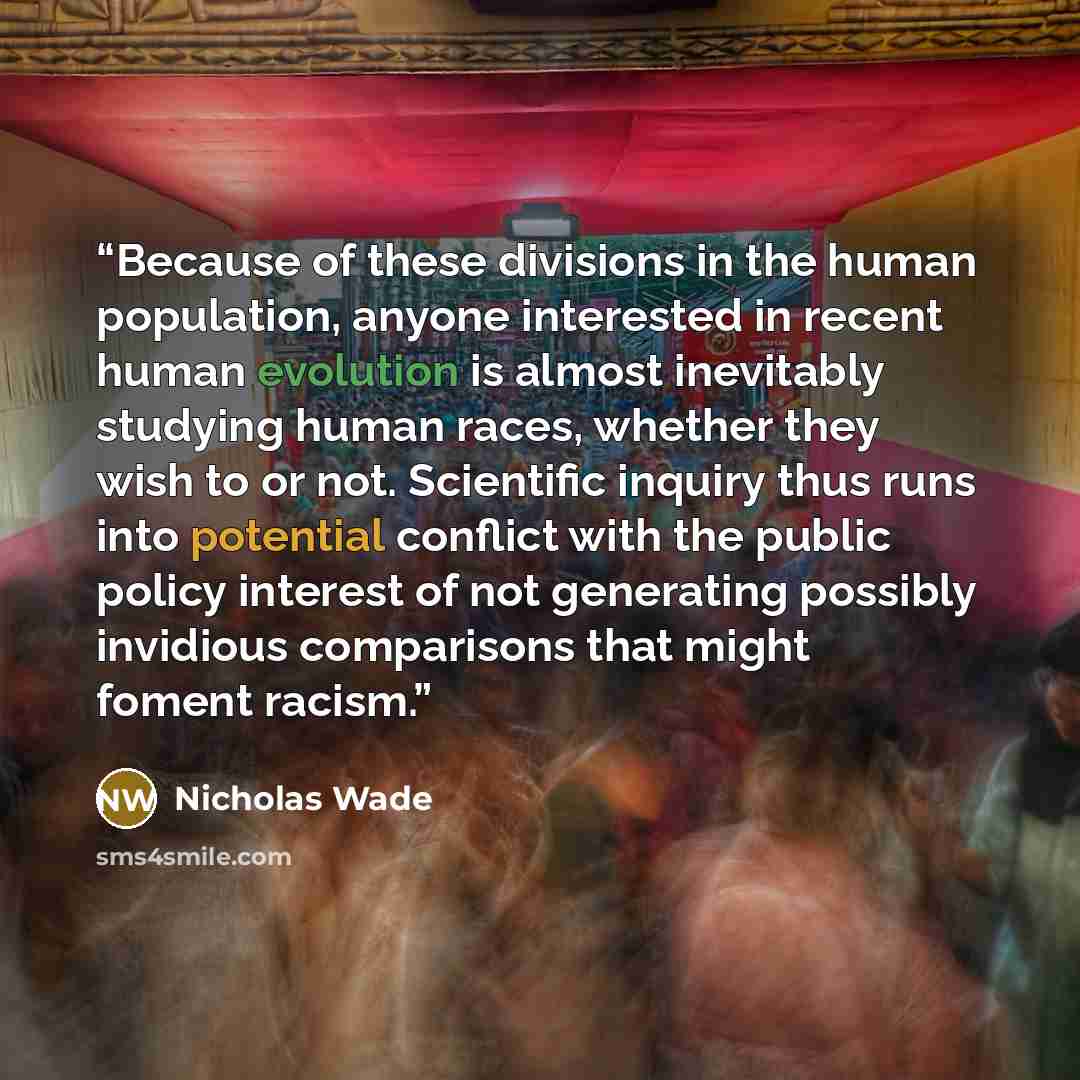 “Because of these divisions in the human population, anyone interested in recent human evolution is almost inevitably studying human races, whether they wish to or not. Scientific inquiry thus runs into potential conflict with the public policy interest of not generating possibly invidious…” quote by Nicholas Wade