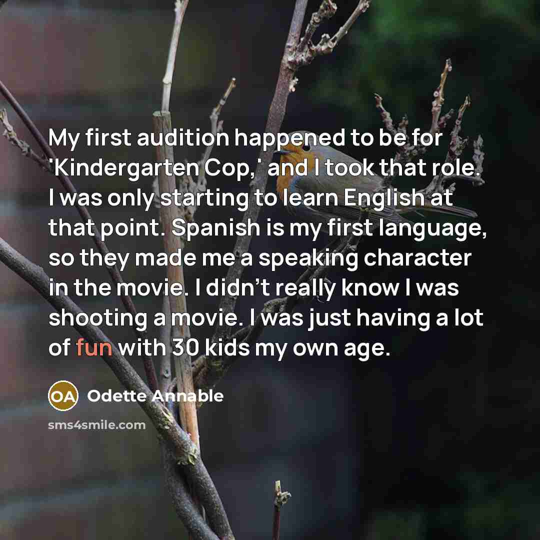 “My first audition happened to be for 'Kindergarten Cop,' and I took that role. I was only starting to learn English at that point. Spanish is my first language, so they made me a speaking character in the movie. I didn't really know I was shooting a movie. I was just having a lot of fun with 30…” quote by Odette Annable