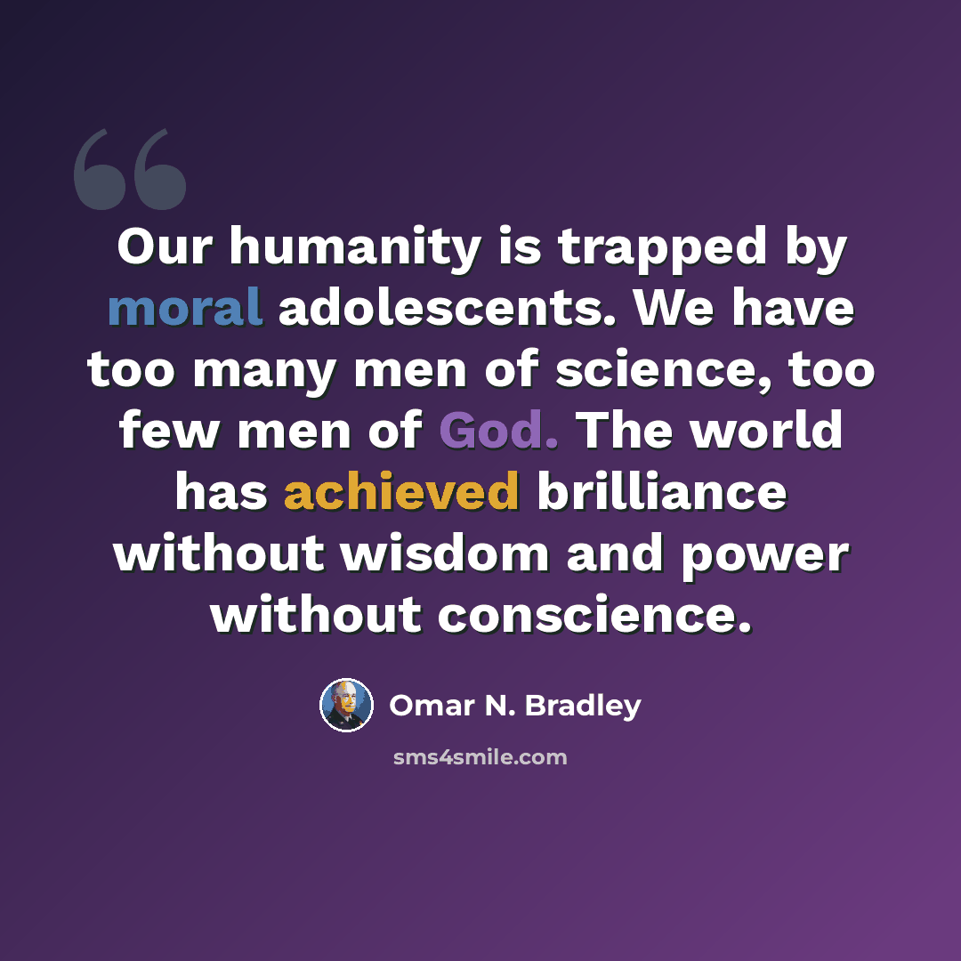 “Our humanity is trapped by moral adolescents. We have too many men of science, too few men of God. The world has achieved brilliance without wisdom and power without conscience.” quote by Omar N. Bradley