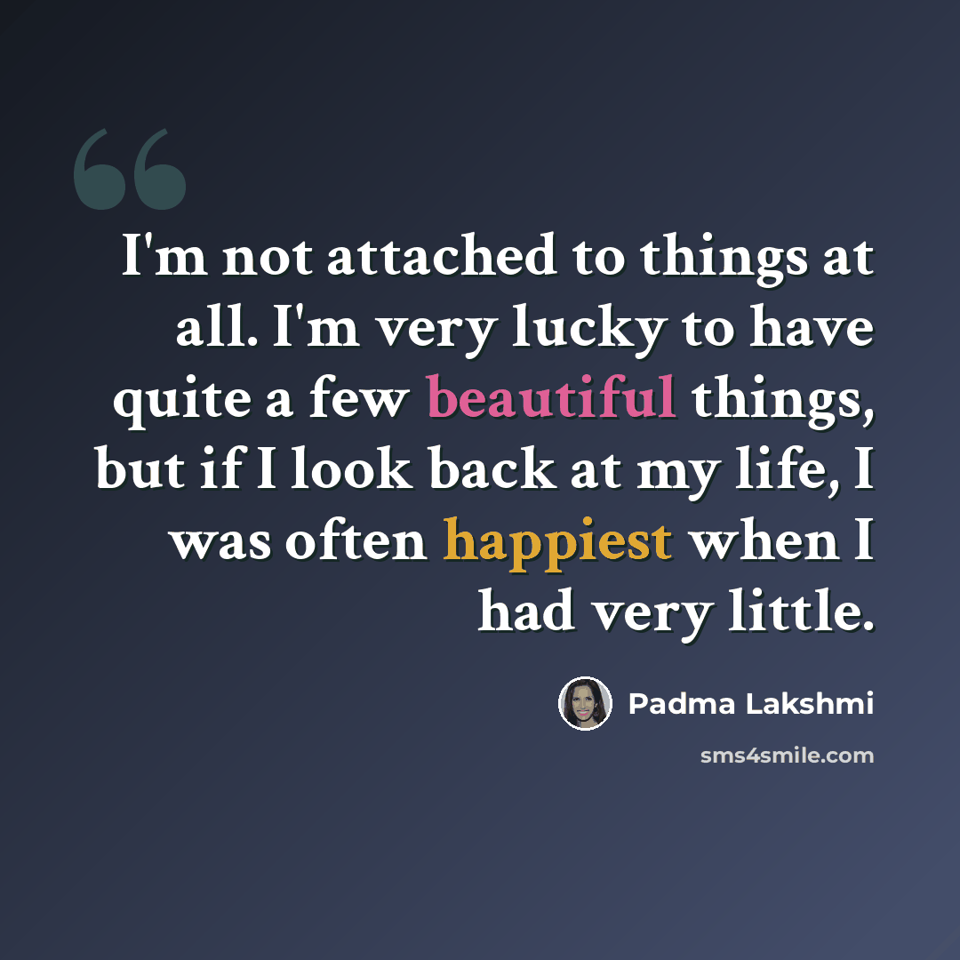 “I'm not attached to things at all. I'm very lucky to have quite a few beautiful things, but if I look back at my life, I was often happiest when I had very little.” quote by Padma Lakshmi