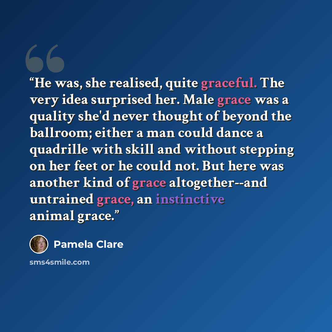 “He was, she realised, quite graceful. The very idea surprised her. Male grace was a quality she'd never thought of beyond the ballroom; either a man could dance a quadrille with skill and without stepping on her feet or he could not. But here was another kind of grace altogether--and untrained…” quote by Pamela Clare