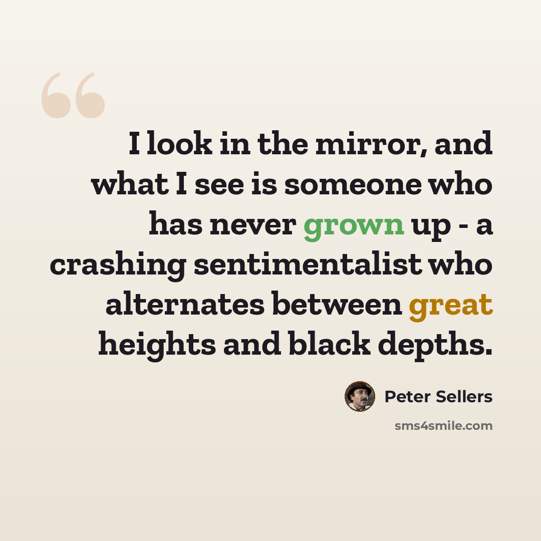 “I look in the mirror, and what I see is someone who has never grown up - a crashing sentimentalist who alternates between great heights and black depths.” quote by Peter Sellers