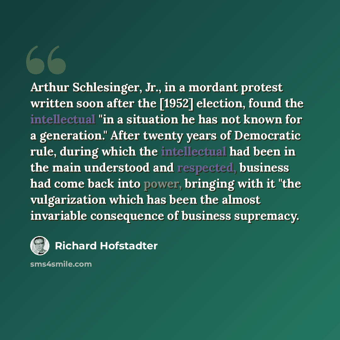 “Arthur Schlesinger, Jr., in a mordant protest written soon after the [1952] election, found the intellectual "in a situation he has not known for a generation." After twenty years of Democratic rule, during which the intellectual had been in the main understood and respected, business had come…” quote by Richard Hofstadter