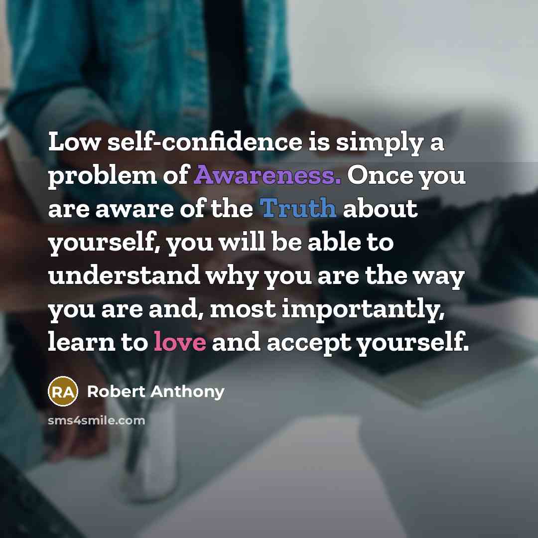 “Low self-confidence is simply a problem of Awareness. Once you are aware of the Truth about yourself, you will be able to understand why you are the way you are and, most importantly, learn to love and accept yourself.” quote by Robert Anthony