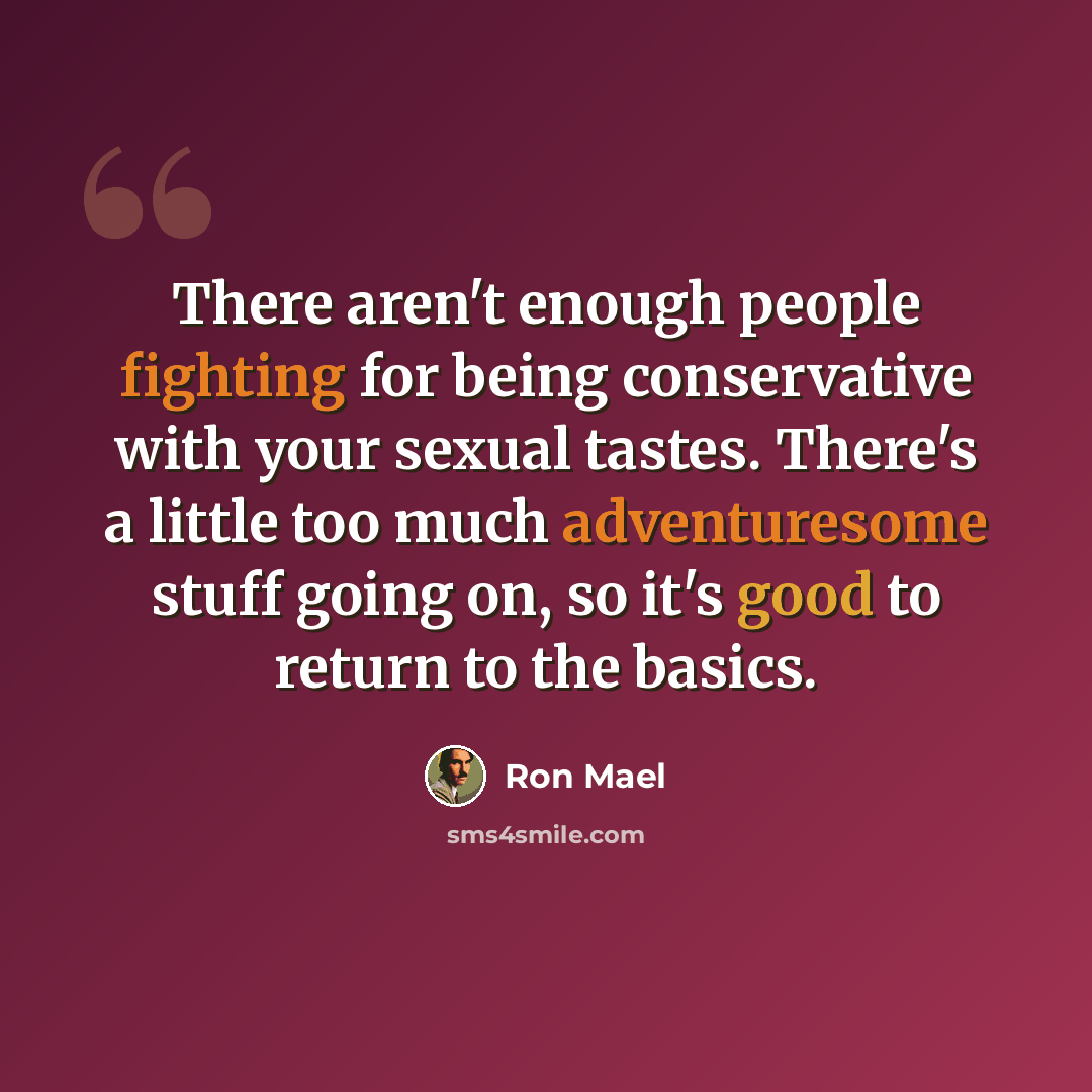“There aren't enough people fighting for being conservative with your sexual tastes. There's a little too much adventuresome stuff going on, so it's good to return to the basics.” quote by Ron Mael