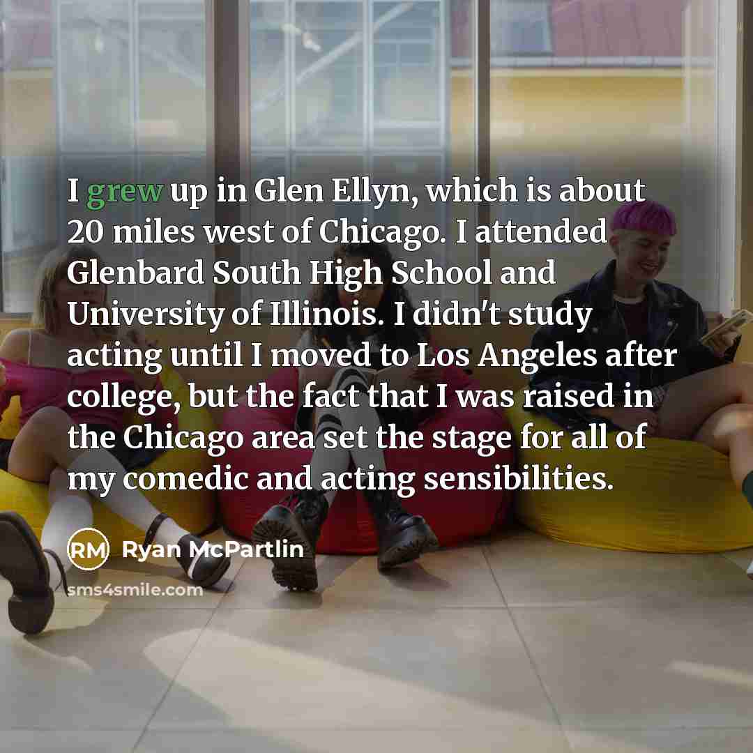 “I grew up in Glen Ellyn, which is about 20 miles west of Chicago. I attended Glenbard South High School and University of Illinois. I didn't study acting until I moved to Los Angeles after college, but the fact that I was raised in the Chicago area set the stage for all of my comedic and acting…” quote by Ryan McPartlin