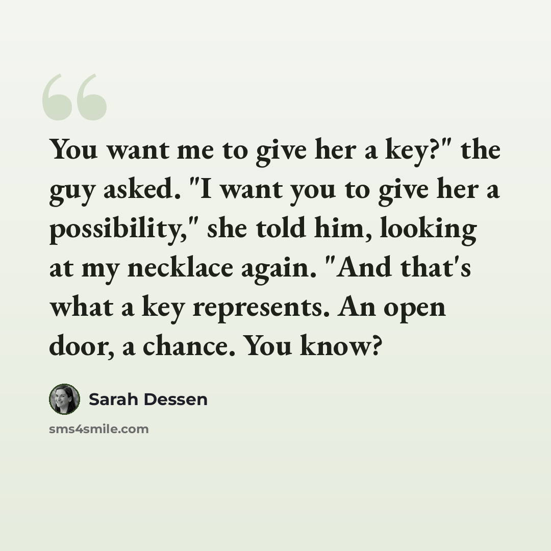 “You want me to give her a key?" the guy asked. "I want you to give her a possibility," she told him, looking at my necklace again. "And that's what a key represents. An open door, a chance. You know?” quote by Sarah Dessen