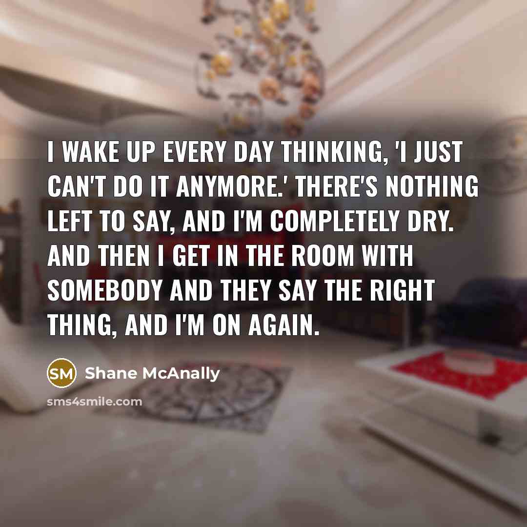“I wake up every day thinking, 'I just can't do it anymore.' There's nothing left to say, and I'm completely dry. And then I get in the room with somebody and they say the right thing, and I'm on again.” quote by Shane McAnally