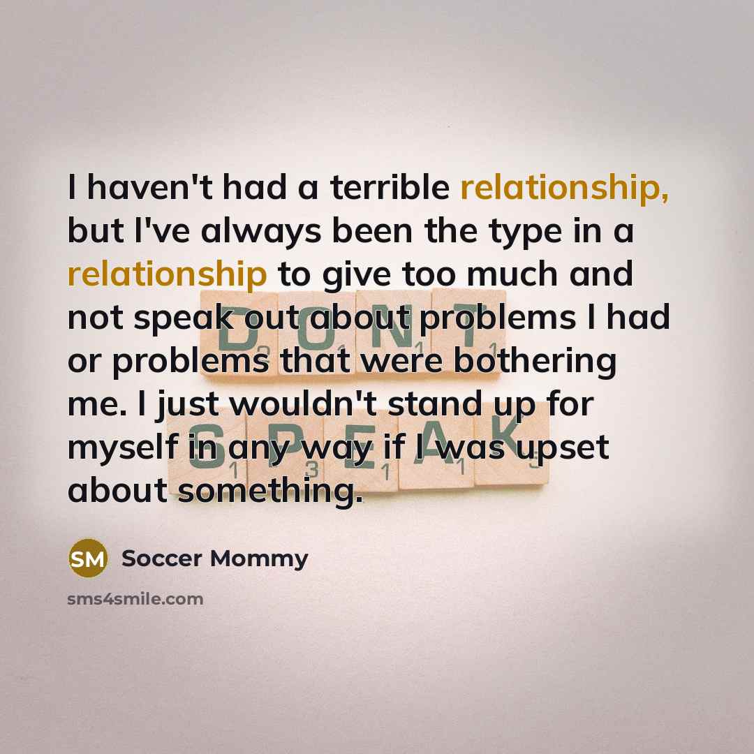 “I haven't had a terrible relationship, but I've always been the type in a relationship to give too much and not speak out about problems I had or problems that were bothering me. I just wouldn't stand up for myself in any way if I was upset about something.” quote by Soccer Mommy