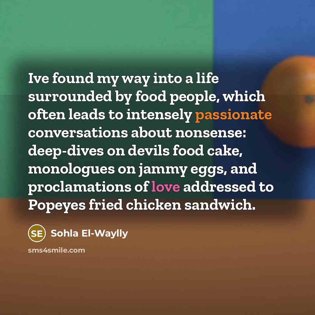 “Ive found my way into a life surrounded by food people, which often leads to intensely passionate conversations about nonsense: deep-dives on devils food cake, monologues on jammy eggs, and proclamations of love addressed to Popeyes fried chicken sandwich.” quote by Sohla El-Waylly