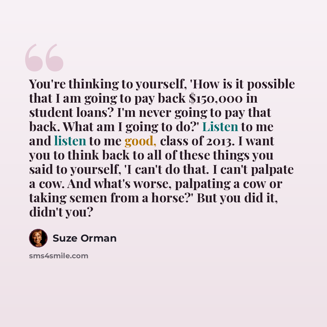 “You're thinking to yourself, 'How is it possible that I am going to pay back $150,000 in student loans? I'm never going to pay that back. What am I going to do?' Listen to me and listen to me good, class of 2013. I want you to think back to all of these things you said to yourself, 'I can't do…” quote by Suze Orman