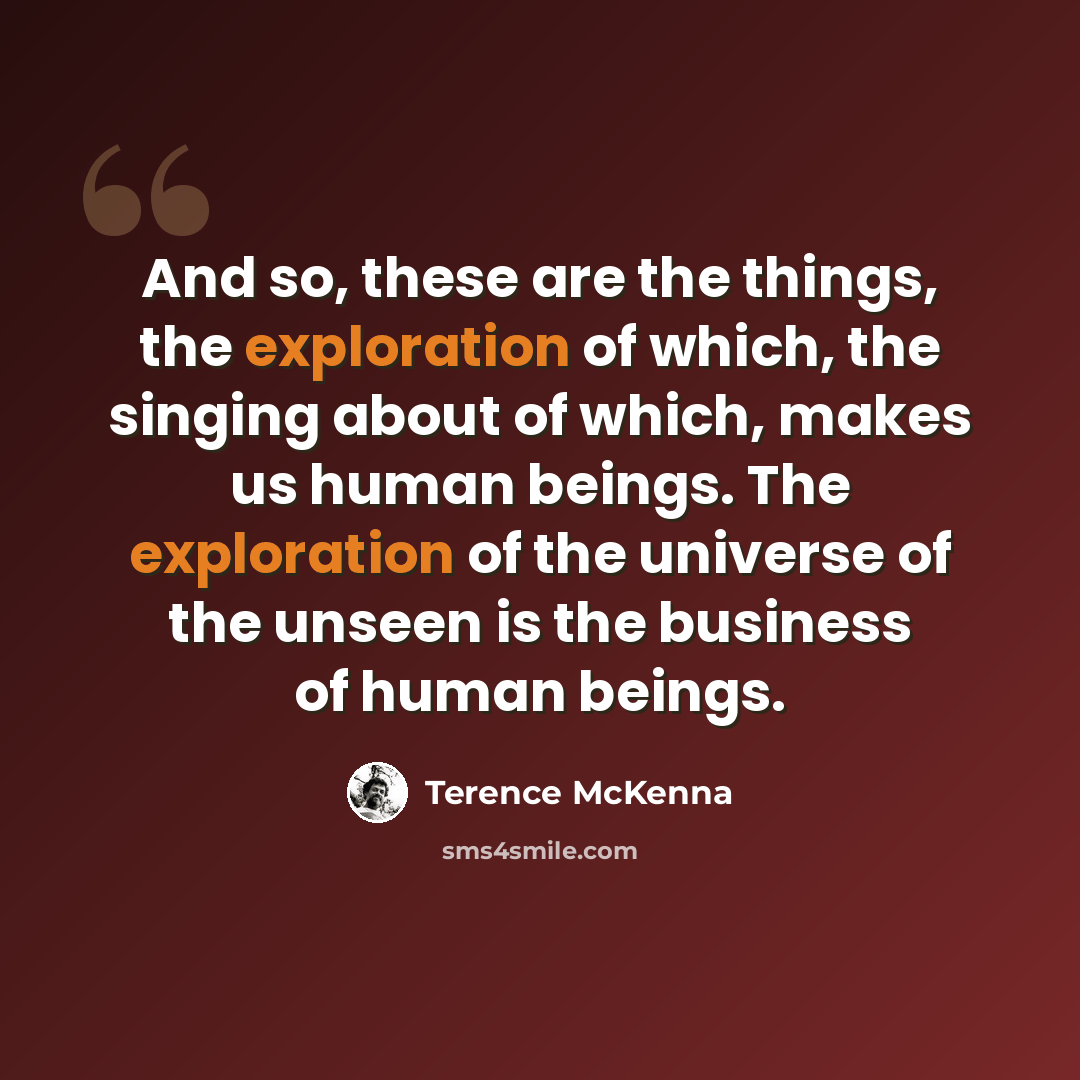 “And so, these are the things, the exploration of which, the singing about of which, makes us human beings. The exploration of the universe of the unseen is the business of human beings.” quote by Terence McKenna