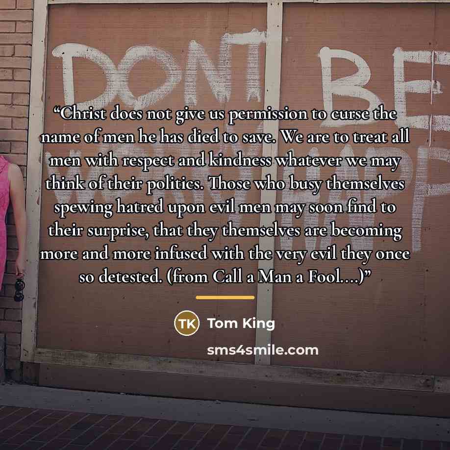 “Christ does not give us permission to curse the name of men he has died to save. We are to treat all men with respect and kindness whatever we may think of their politics. Those who busy themselves spewing hatred upon evil men may soon find to their surprise, that they themselves are becoming more…” quote by Tom King
