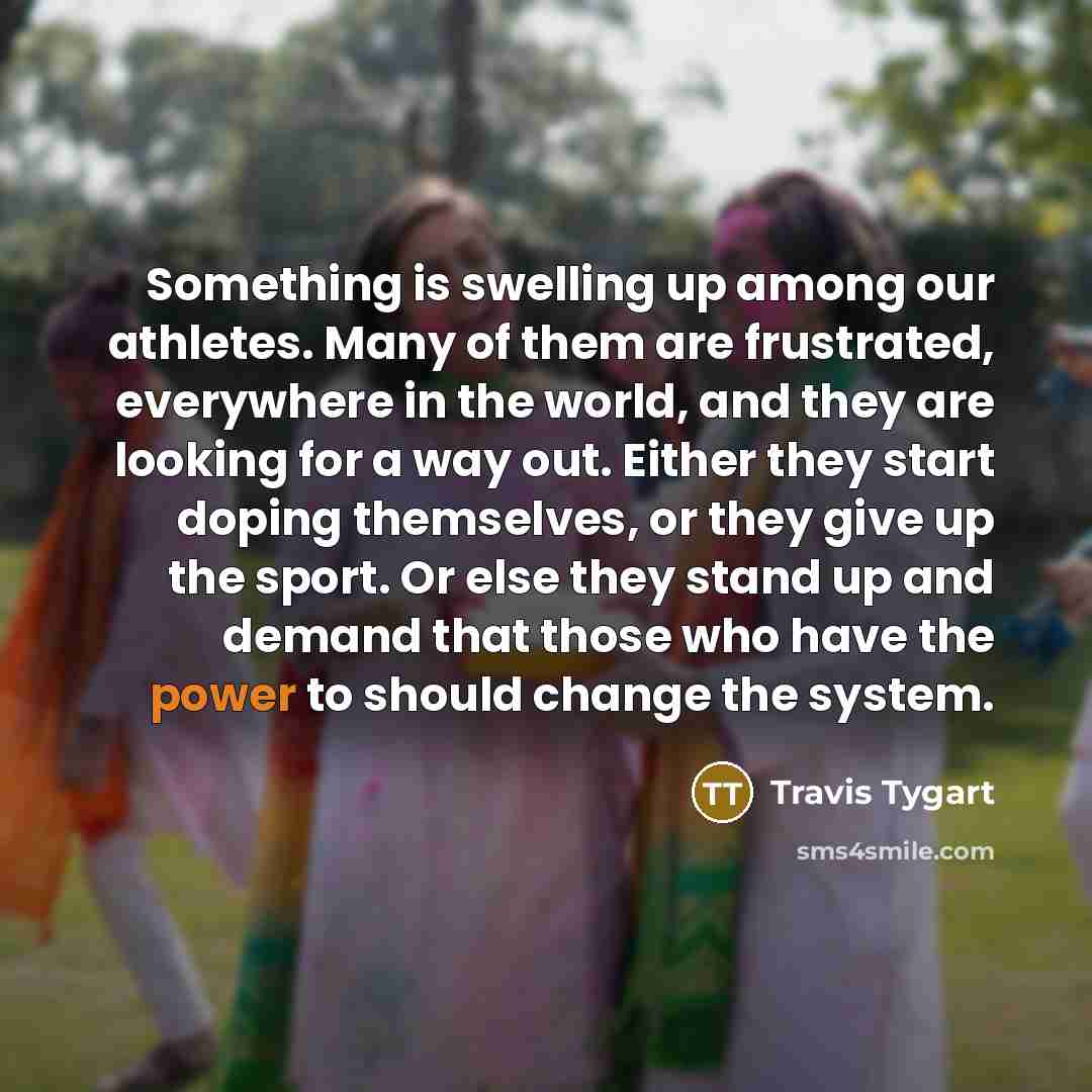 “Something is swelling up among our athletes. Many of them are frustrated, everywhere in the world, and they are looking for a way out. Either they start doping themselves, or they give up the sport. Or else they stand up and demand that those who have the power to should change the system.” quote by Travis Tygart