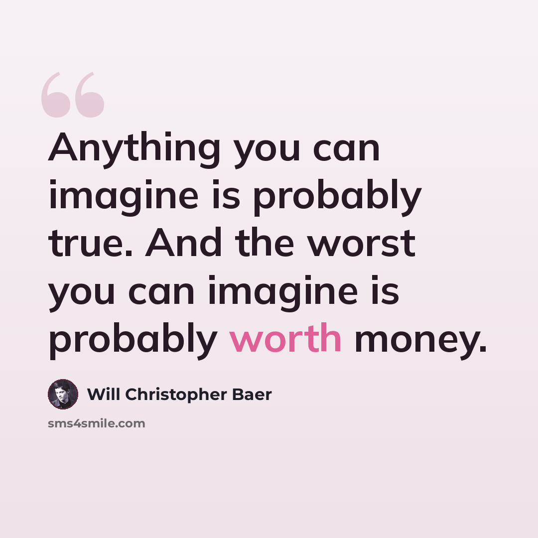 “Anything you can imagine is probably true. And the worst you can imagine is probably worth money.” quote by Will Christopher Baer
