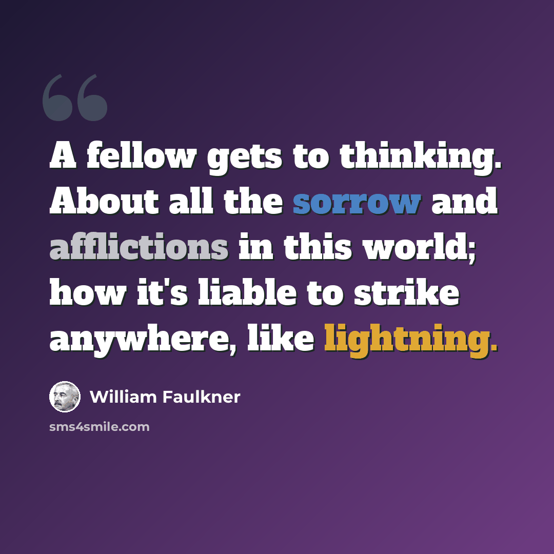 “A fellow gets to thinking. About all the sorrow and afflictions in this world; how it's liable to strike anywhere, like lightning.” quote by William Faulkner