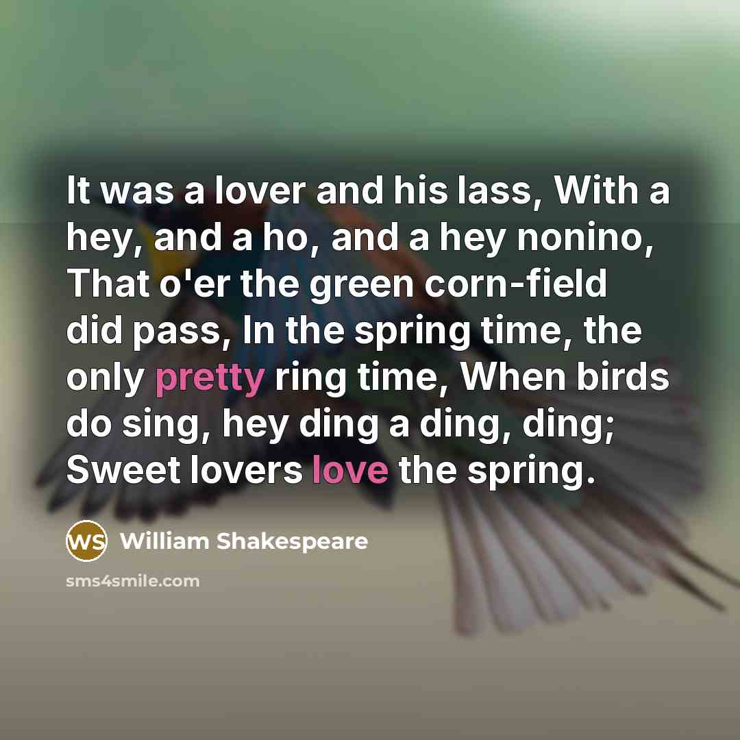 “It was a lover and his lass, With a hey, and a ho, and a hey nonino, That o'er the green corn-field did pass, In the spring time, the only pretty ring time, When birds do sing, hey ding a ding, ding; Sweet lovers love the spring.” quote by William Shakespeare