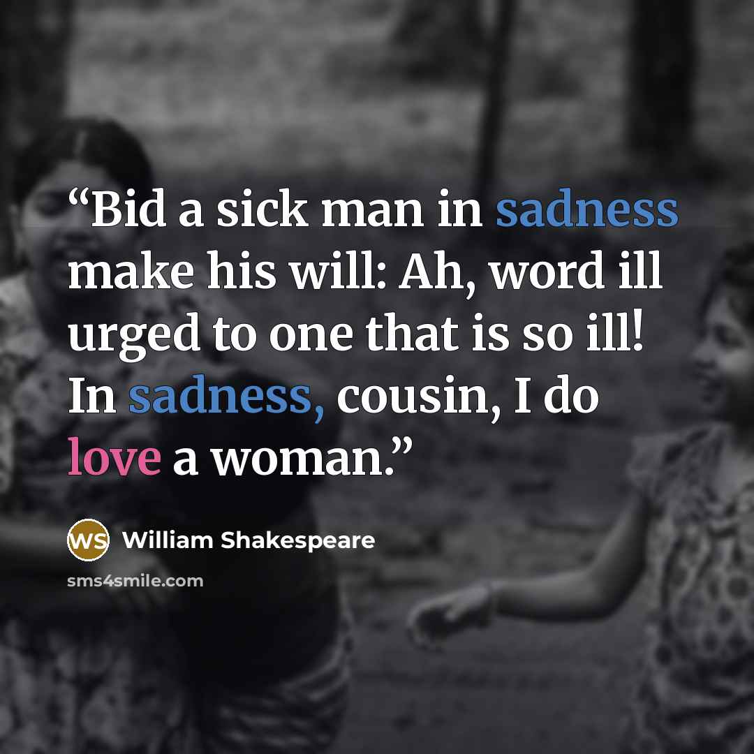 “Bid a sick man in sadness make his will: Ah, word ill urged to one that is so ill! In sadness, cousin, I do love a woman.” quote by William Shakespeare