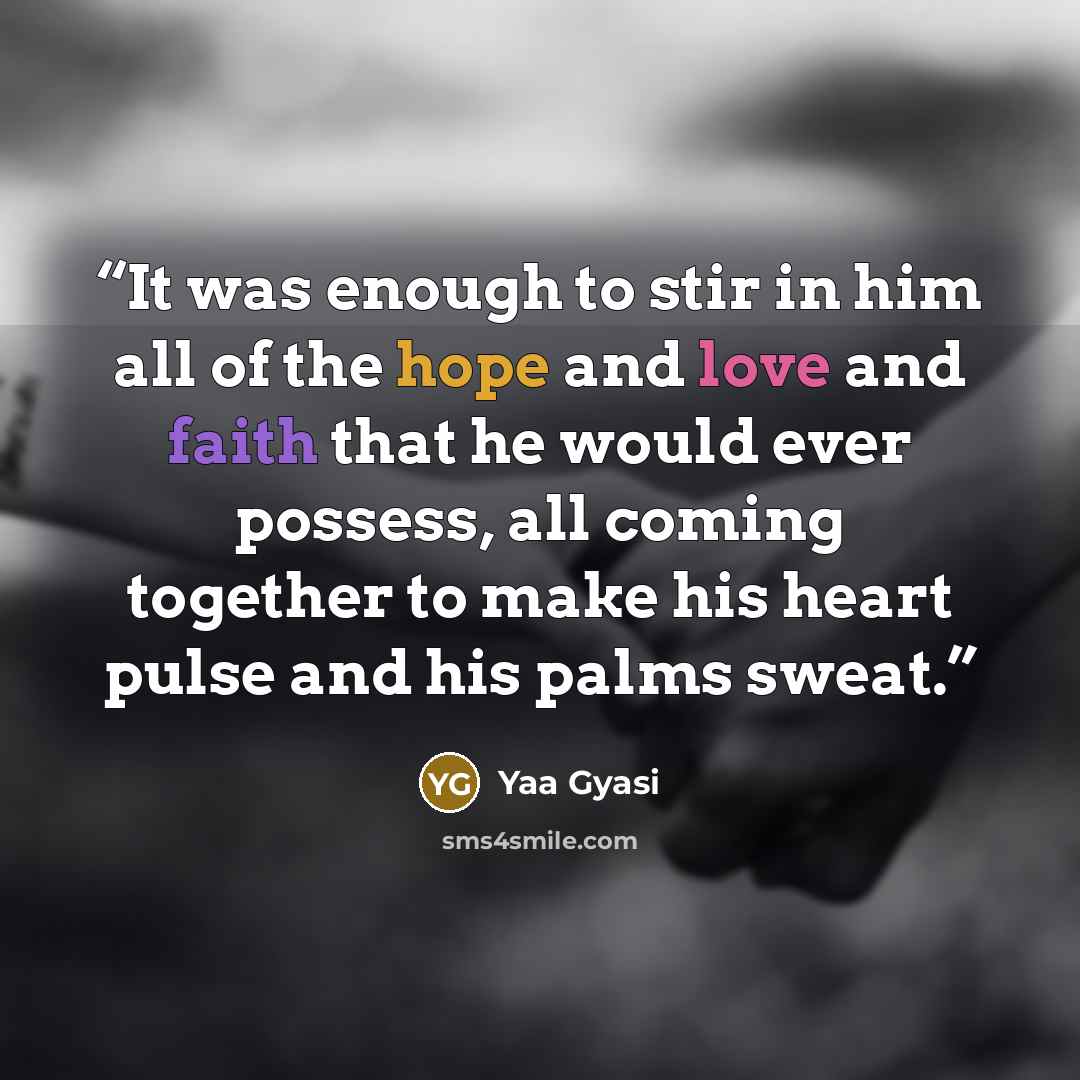“It was enough to stir in him all of the hope and love and faith that he would ever possess, all coming together to make his heart pulse and his palms sweat.” quote by Yaa Gyasi
