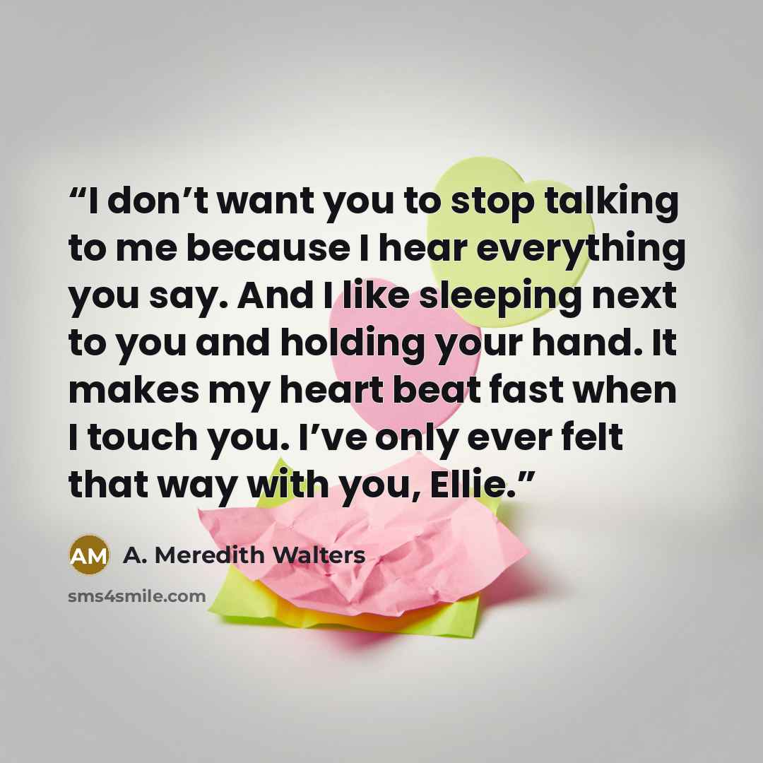 “I don’t want you to stop talking to me because I hear everything you say. And I like sleeping next to you and holding your hand. It makes my heart beat fast when I touch you. I’ve only ever felt that way with you, Ellie.” quote by A. Meredith Walters
