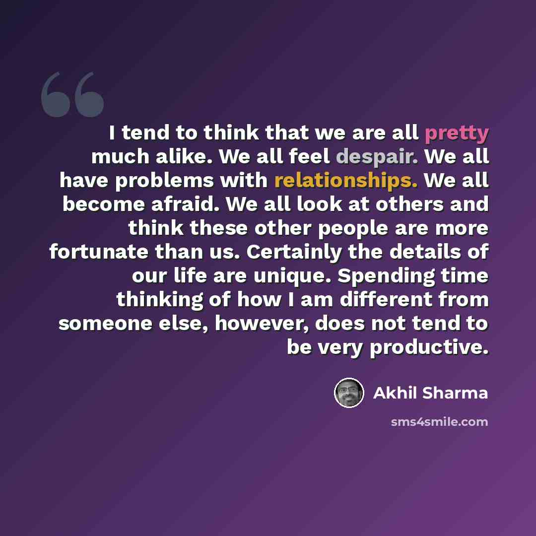 “I tend to think that we are all pretty much alike. We all feel despair. We all have problems with relationships. We all become afraid. We all look at others and think these other people are more fortunate than us. Certainly the details of our life are unique. Spending time thinking of how I am…” quote by Akhil Sharma