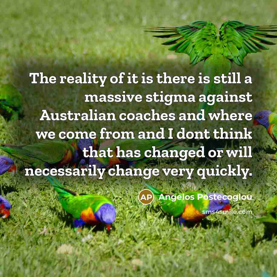 “The reality of it is there is still a massive stigma against Australian coaches and where we come from and I dont think that has changed or will necessarily change very quickly.” quote by Angelos Postecoglou