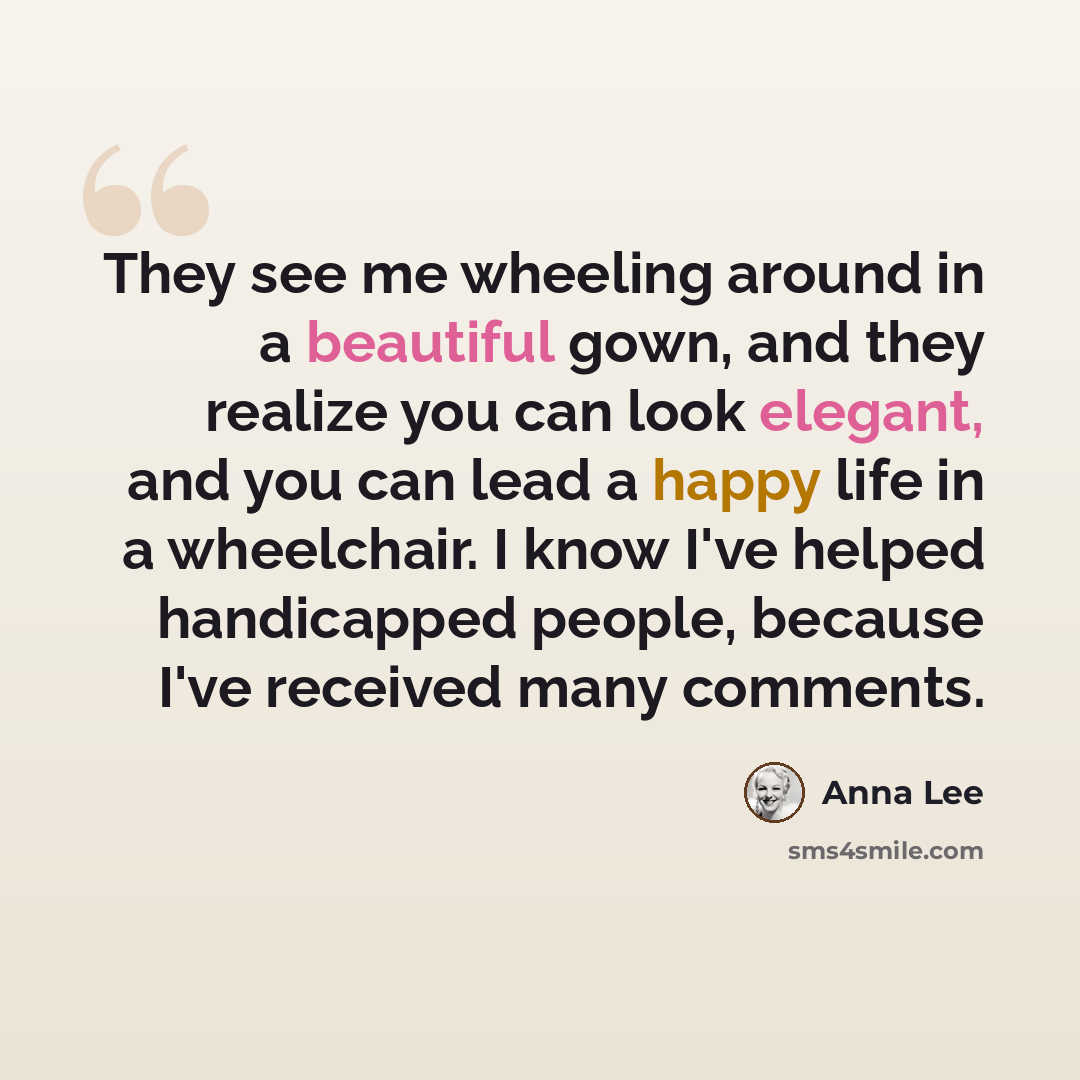 “They see me wheeling around in a beautiful gown, and they realize you can look elegant, and you can lead a happy life in a wheelchair. I know I've helped handicapped people, because I've received many comments.” quote by Anna Lee