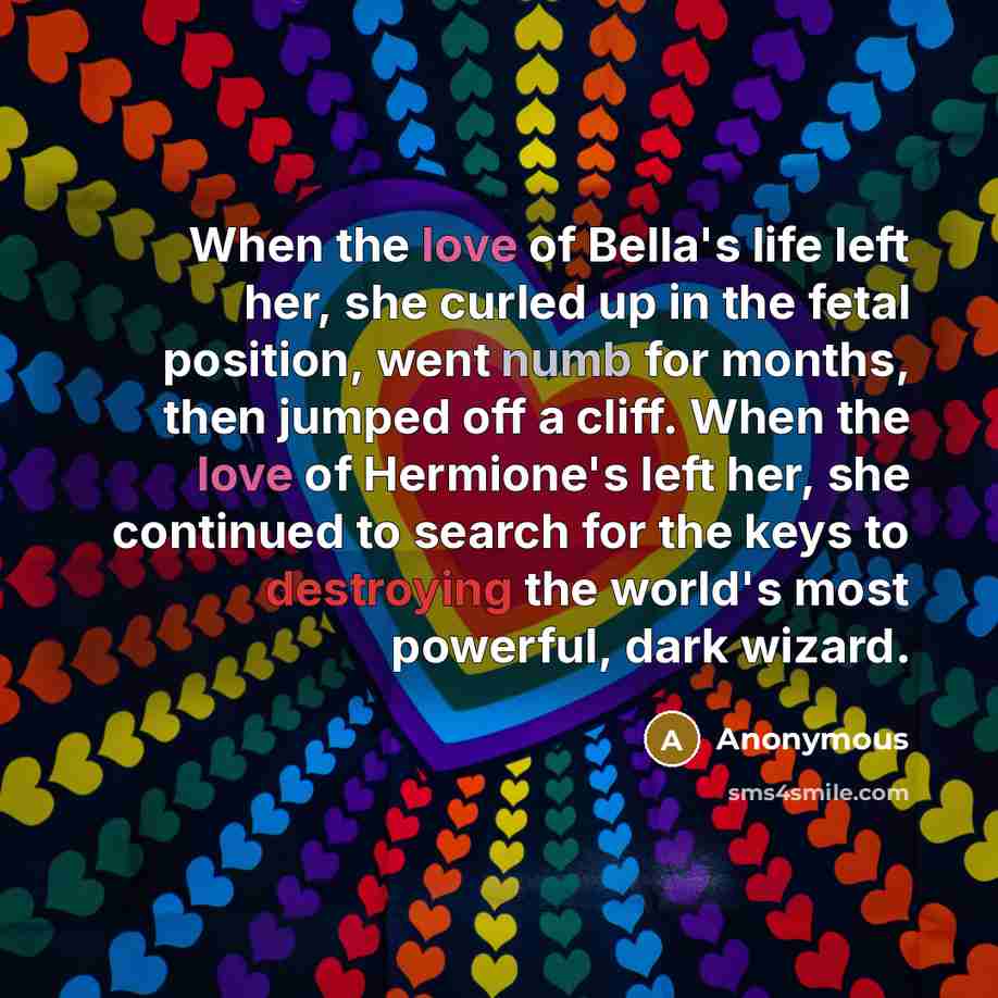 “When the love of Bella's life left her, she curled up in the fetal position, went numb for months, then jumped off a cliff. When the love of Hermione's left her, she continued to search for the keys to destroying the world's most powerful, dark wizard.” quote by Anonymous