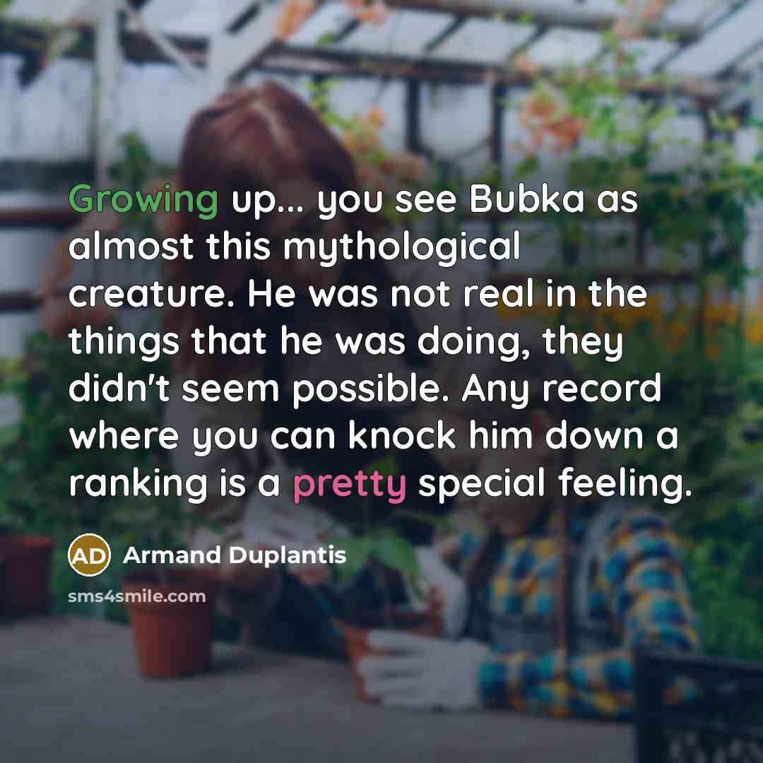 “Growing up... you see Bubka as almost this mythological creature. He was not real in the things that he was doing, they didn't seem possible. Any record where you can knock him down a ranking is a pretty special feeling.” quote by Armand Duplantis