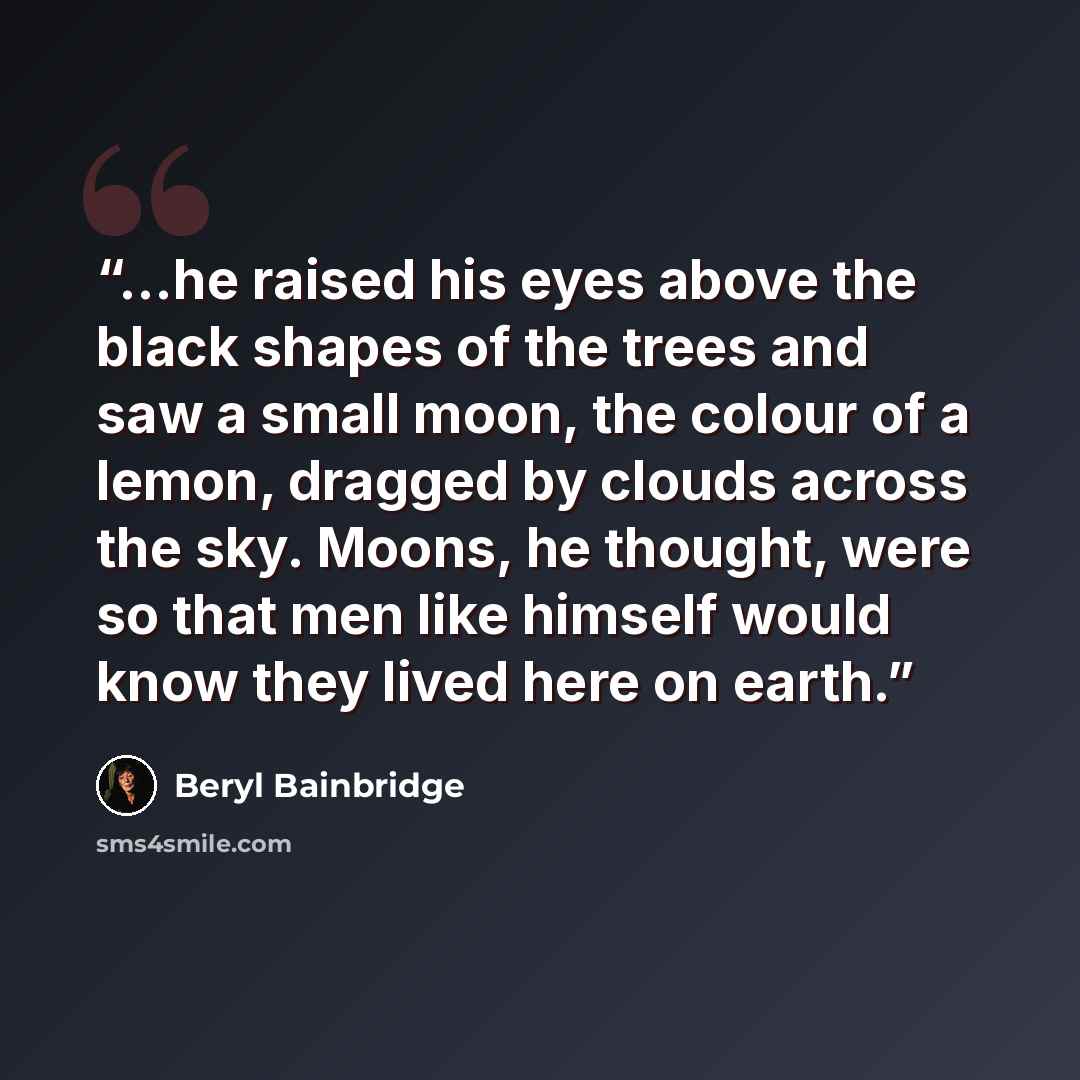 “...he raised his eyes above the black shapes of the trees and saw a small moon, the colour of a lemon, dragged by clouds across the sky. Moons, he thought, were so that men like himself would know they lived here on earth.” quote by Beryl Bainbridge