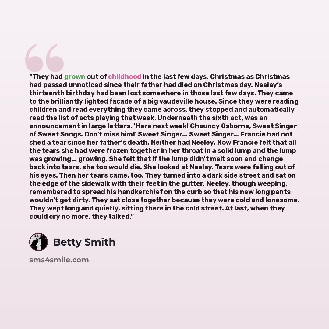 “They had grown out of childhood in the last few days. Christmas as Christmas had passed unnoticed since their father had died on Christmas day. Neeley’s thirteenth birthday had been lost somewhere in those last few days. They came to the brilliantly lighted façade of a big vaudeville house. Since…” quote by Betty Smith