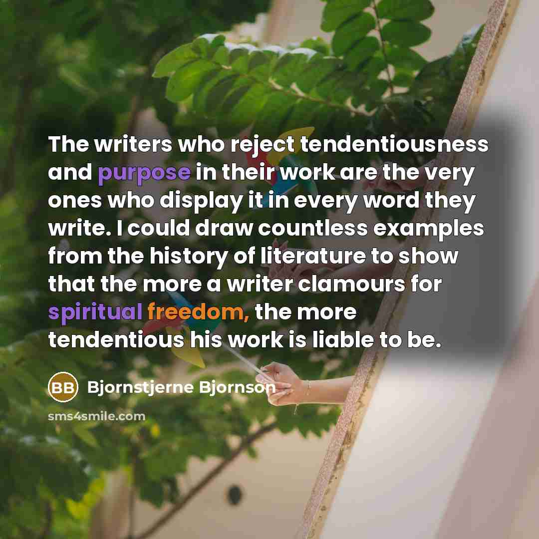 “The writers who reject tendentiousness and purpose in their work are the very ones who display it in every word they write. I could draw countless examples from the history of literature to show that the more a writer clamours for spiritual freedom, the more tendentious his work is liable to be.” quote by Bjornstjerne Bjornson