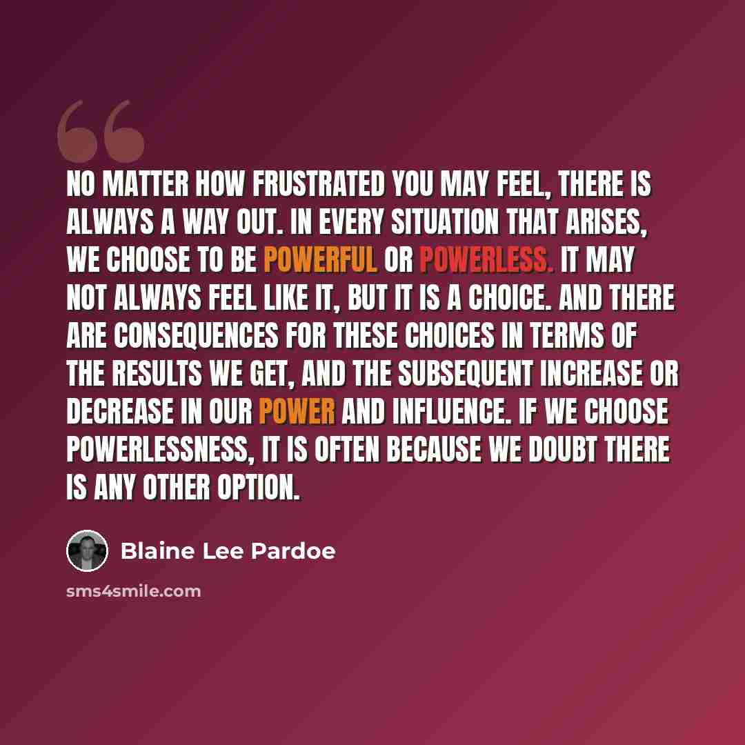 “No matter how frustrated you may feel, there is always a way out. In every situation that arises, we choose to be powerful or powerless. It may not always feel like it, but it is a choice. And there are consequences for these choices in terms of the results we get, and the subsequent increase or…” quote by Blaine Lee Pardoe