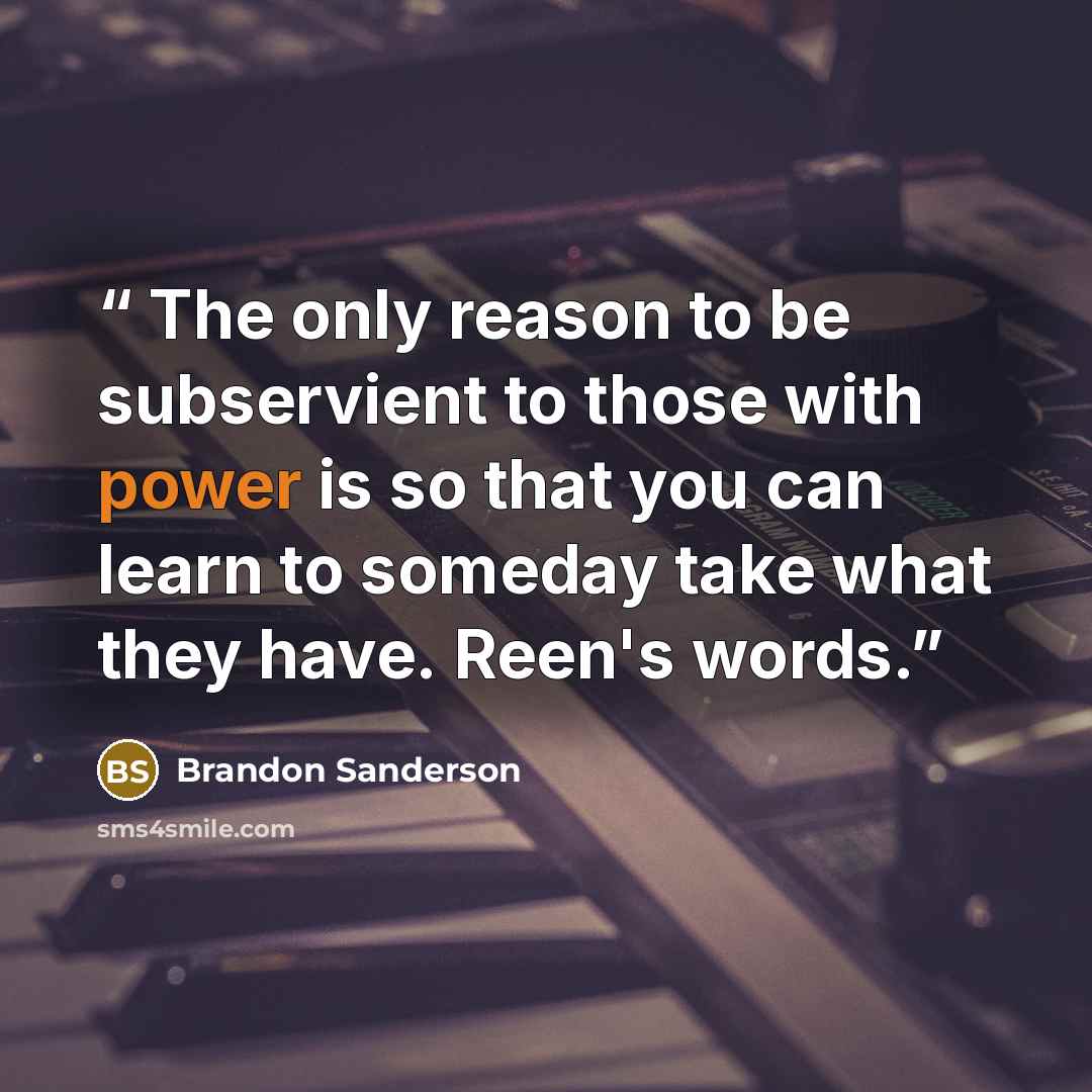 “The only reason to be subservient to those with power is so that you can learn to someday take what they have. Reen's words.” quote by Brandon Sanderson